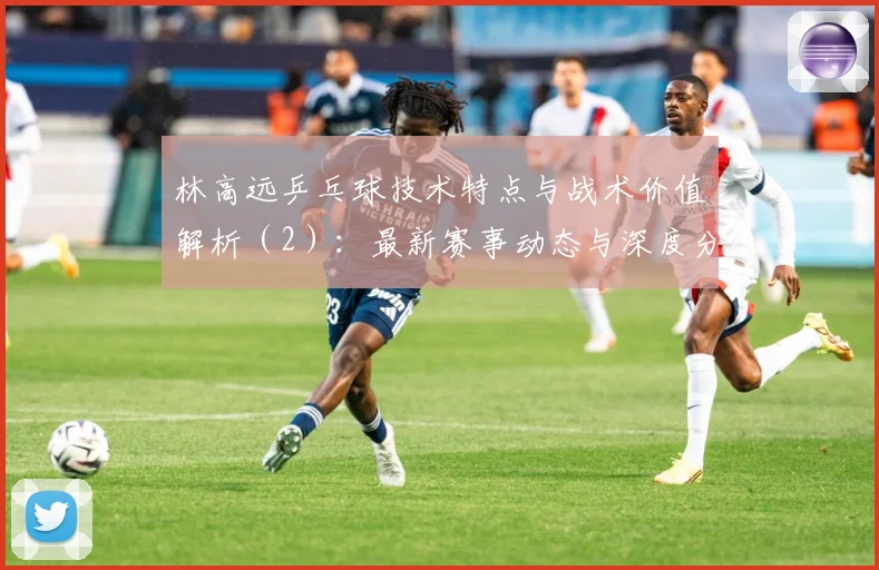 林高远乒乓球技术特点与战术价值解析（2）：最新赛事动态与深度分析