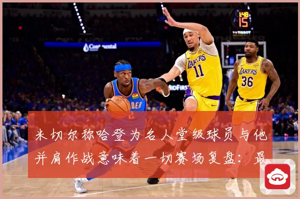 米切尔称哈登为名人堂级球员与他并肩作战意味着一切赛场复盘：最新赛事动态与深度分析