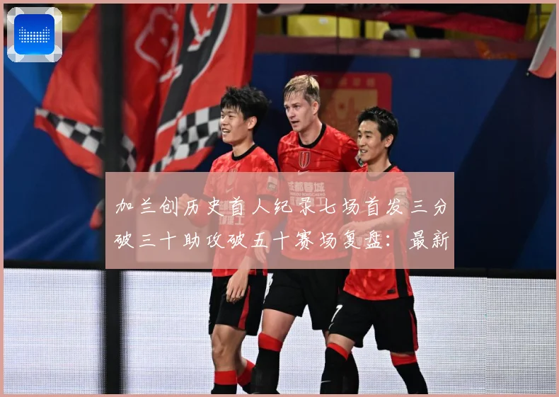 加兰创历史首人纪录七场首发三分破三十助攻破五十赛场复盘：最新赛事动态与深度分析