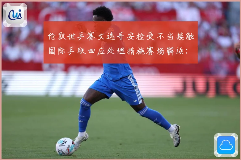 伦敦世乒赛女选手安检受不当接触国际乒联回应处理措施赛场解读：最新赛事动态与深度分析