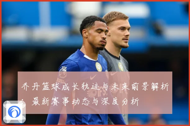 乔丹篮球成长轨迹与未来前景解析：最新赛事动态与深度分析
