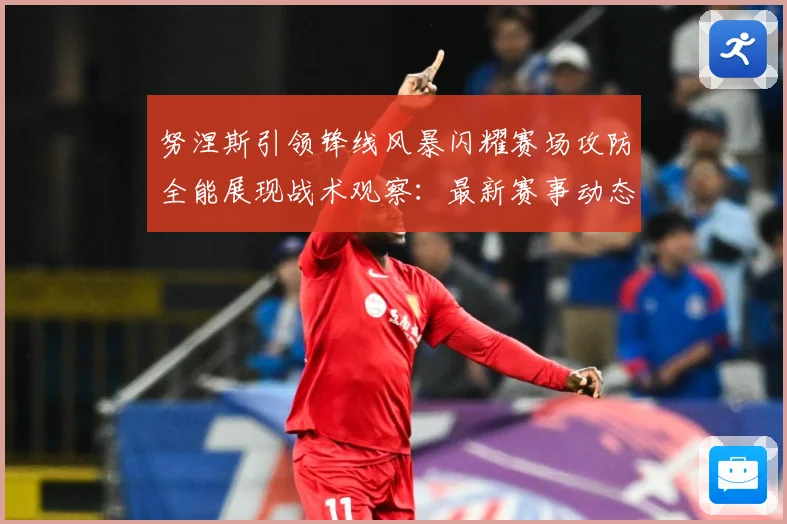 努涅斯引领锋线风暴闪耀赛场攻防全能展现战术观察：最新赛事动态与深度分析