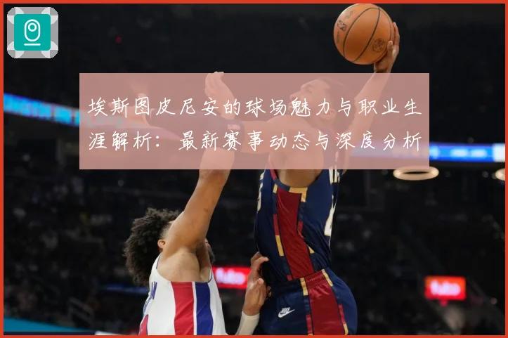 埃斯图皮尼安的球场魅力与职业生涯解析：最新赛事动态与深度分析