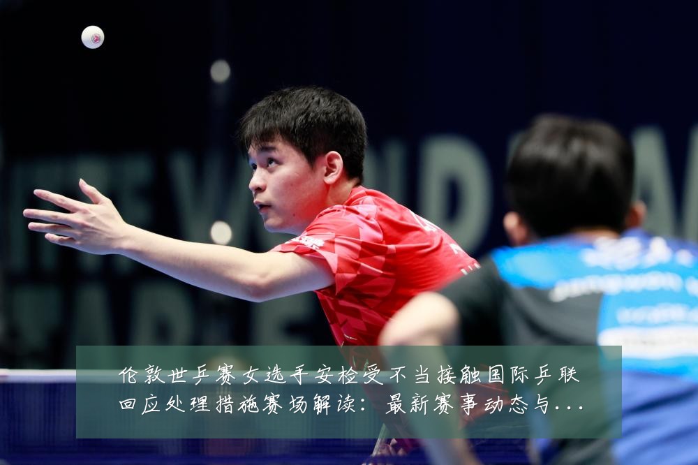 伦敦世乒赛女选手安检受不当接触国际乒联回应处理措施赛场解读:最新赛事动态与深度分析