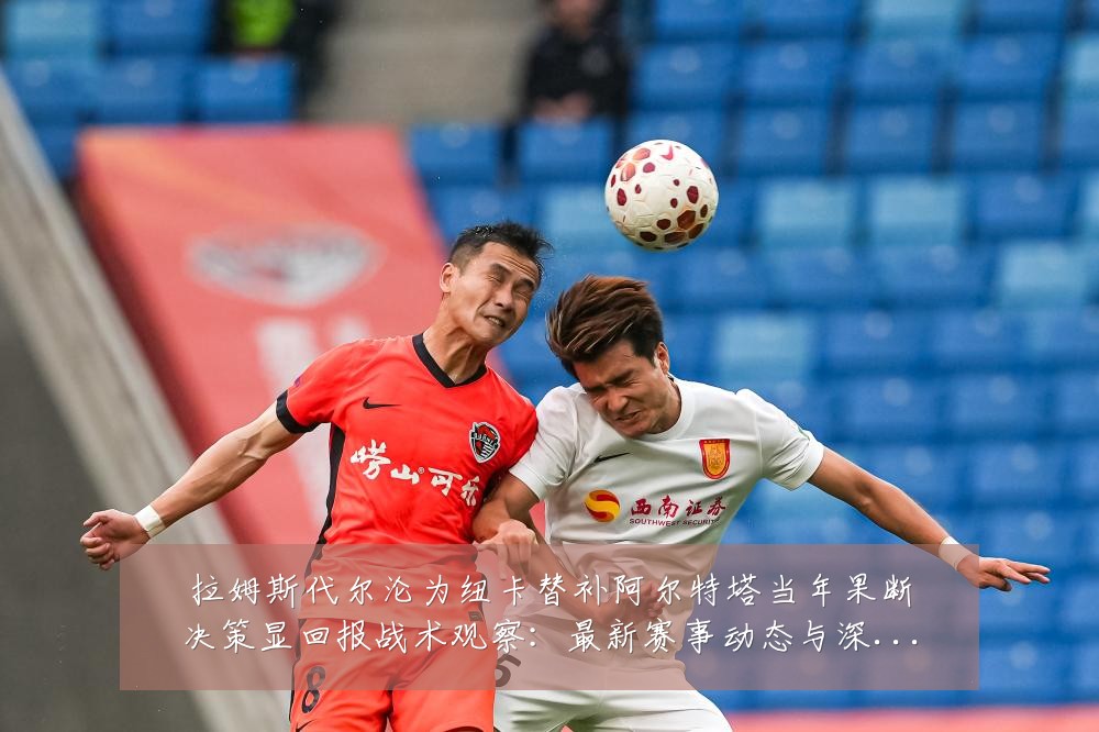 拉姆斯代尔沦为纽卡替补阿尔特塔当年果断决策显回报战术观察:最新赛事动态与深度分析