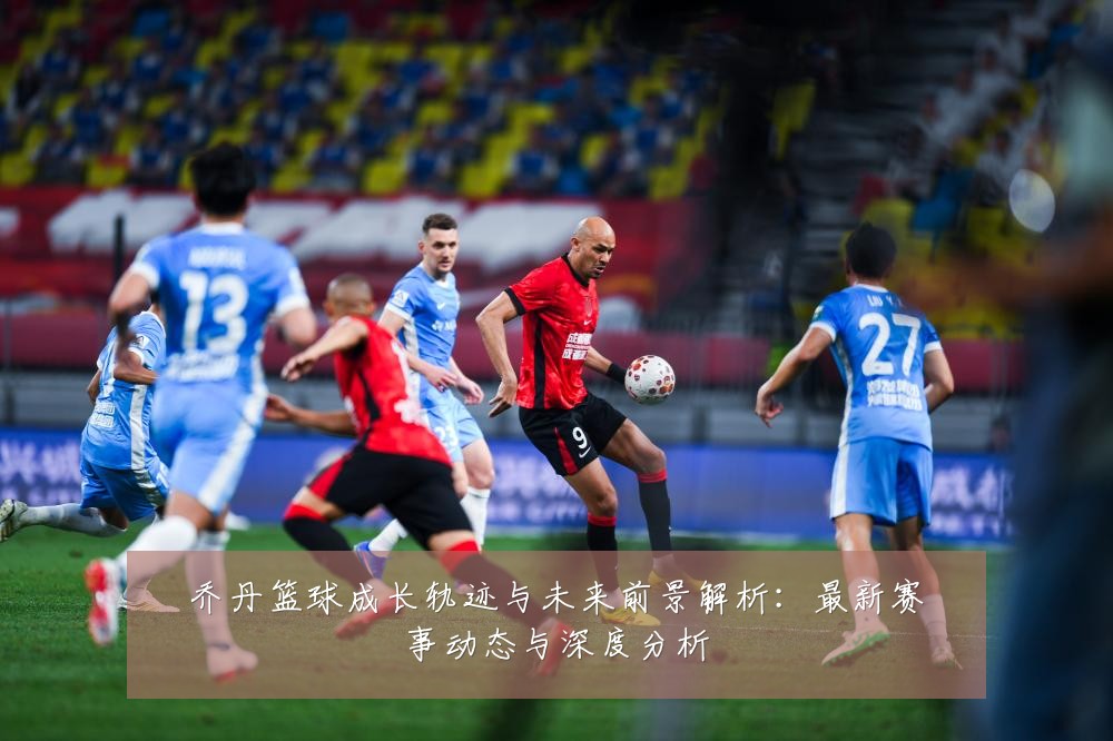 乔丹篮球成长轨迹与未来前景解析:最新赛事动态与深度分析