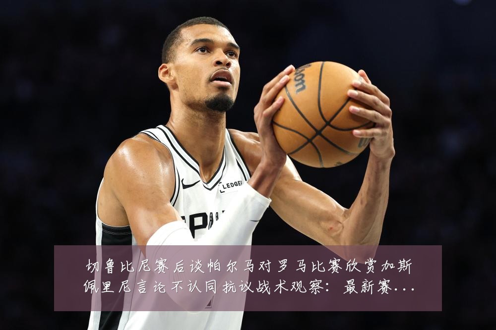 切鲁比尼赛后谈帕尔马对罗马比赛欣赏加斯佩里尼言论不认同抗议战术观察:最新赛事动态与深度分析